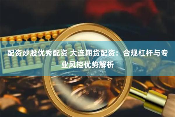 配资炒股优秀配资 大连期货配资：合规杠杆与专业风控优势解析